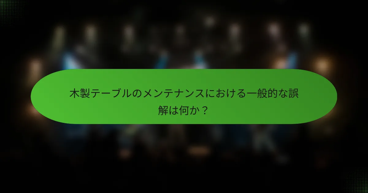 木製テーブルのメンテナンスにおける一般的な誤解は何か？